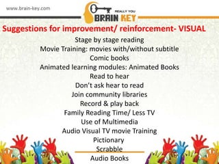 Suggestions for improvement/ reinforcement- VISUAL
Stage by stage reading
Movie Training: movies with/without subtitle
Comic books
Animated learning modules: Animated Books
Read to hear
Don’t ask hear to read
Join community libraries
Record & play back
Family Reading Time/ Less TV
Use of Multimedia
Audio Visual TV movie Training
Pictionary
Scrabble
Audio Books
 