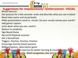 Suggestions for improvement/ reinforcement- VISUAL
Movie exercise
See pictures for a few seconds- write and describe what you see in detail
Read more comic and visual books
Make presentations word vs. visuals. Do your visuals convey your words?
Add game/ caption
write down what you see, smell it
Reduce to simplicity
Sign Board Game
Record & Playback sessions
Get a Soundtrack
Triggers. Practice, Practice, Practice
Encourage Activity based sessions
Billboard games, observation game
Vision Therapy (Eye exercise for better learning & visual attention)
Non-Optical Devices(Eg: Word recognition, blur interpretation
 