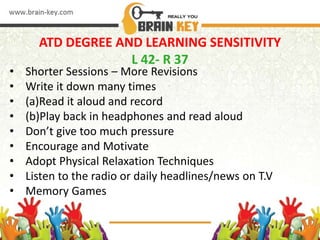 ATD DEGREE AND LEARNING SENSITIVITY
L 42- R 37
• Shorter Sessions – More Revisions
• Write it down many times
• (a)Read it aloud and record
• (b)Play back in headphones and read aloud
• Don’t give too much pressure
• Encourage and Motivate
• Adopt Physical Relaxation Techniques
• Listen to the radio or daily headlines/news on T.V
• Memory Games
 