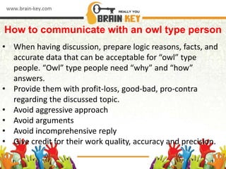 How to communicate with an owl type person
• When having discussion, prepare logic reasons, facts, and
accurate data that can be acceptable for “owl” type
people. “Owl” type people need “why” and “how”
answers.
• Provide them with profit-loss, good-bad, pro-contra
regarding the discussed topic.
• Avoid aggressive approach
• Avoid arguments
• Avoid incomprehensive reply
• Give credit for their work quality, accuracy and precision.
 
