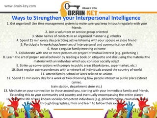 Ways to Strengthen your Interpersonal Intelligence
1. Get organized! Use time management system to make sure you keep in touch regularly with your
friends
2. Join a volunteer or service group oriented
3. Store names of contacts in an organized manner e.g. rolodex
4. Spend 15 min every day practicing active listening with your spouse or close friend
5. Participate in workshops/seminars of interpersonal and communication skills
6. Have a regular family meeting at home
7. Collaborate with one or more persons on project of mutual interest (e.g. gardening )
8. Learn the art of proper social behavior by reading a book on etiquette and discussing the material the
material with an individual which you consider socially adept
9. Strike up conversations with people in public areas (Bookstores, supermarket, etc.)
10. Start regular correspondences with a network of individuals around the country of world
11. Attend family, school or work related re-unions
12. Spend 15 min every day for a week or two observing how people interact in public place (Street
corner,
train station, department store etc.)
13. Meditate on your connection to those around you, starting with your immediate family and friends.
Extending this to your community and country and eventually encompassing the entire planet
14. Study the life of well known socially competent individuals (e.g. philanthropists, counselor, social
workers) through biographies, films and learn to follow their example.
 