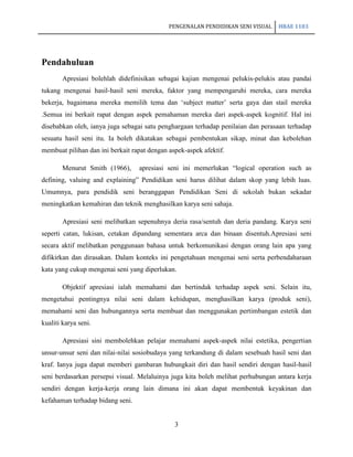 PENGENALAN PENDIDIKAN SENI VISUAL   HBAE 1103




Pendahuluan
       Apresiasi bolehlah didefinisikan sebagai kajian mengenai pelukis-pelukis atau pandai
tukang mengenai hasil-hasil seni mereka, faktor yang mempengaruhi mereka, cara mereka
bekerja, bagaimana mereka memilih tema dan „subject matter‟ serta gaya dan stail mereka
.Semua ini berkait rapat dengan aspek pemahaman mereka dari aspek-aspek kognitif. Hal ini
disebabkan oleh, ianya juga sebagai satu penghargaan terhadap penilaian dan perasaan terhadap
sesuatu hasil seni itu. Ia boleh dikatakan sebagai pembentukan sikap, minat dan kebolehan
membuat pilihan dan ini berkait rapat dengan aspek-aspek afektif.

       Menurut Smith (1966),      apresiasi seni ini memerlukan “logical operation such as
defining, valuing and explaining” Pendidikan seni harus dilihat dalam skop yang lebih luas.
Umumnya, para pendidik seni beranggapan Pendidikan Seni di sekolah bukan sekadar
meningkatkan kemahiran dan teknik menghasilkan karya seni sahaja.

       Apresiasi seni melibatkan sepenuhnya deria rasa/sentuh dan deria pandang. Karya seni
seperti catan, lukisan, cetakan dipandang sementara arca dan binaan disentuh.Apresiasi seni
secara aktif melibatkan penggunaan bahasa untuk berkomunikasi dengan orang lain apa yang
difikirkan dan dirasakan. Dalam konteks ini pengetahuan mengenai seni serta perbendaharaan
kata yang cukup mengenai seni yang diperlukan.

       Objektif apresiasi ialah memahami dan bertindak terhadap aspek seni. Selain itu,
mengetahui pentingnya nilai seni dalam kehidupan, menghasilkan karya (produk seni),
memahami seni dan hubungannya serta membuat dan menggunakan pertimbangan estetik dan
kualiti karya seni.

       Apresiasi sini membolehkan pelajar memahami aspek-aspek nilai estetika, pengertian
unsur-unsur seni dan nilai-nilai sosiobudaya yang terkandung di dalam sesebuah hasil seni dan
kraf. Ianya juga dapat memberi gambaran hubungkait diri dan hasil sendiri dengan hasil-hasil
seni berdasarkan persepsi visual. Melaluinya juga kita boleh melihat perhubungan antara kerja
sendiri dengan kerja-kerja orang lain dimana ini akan dapat membentuk keyakinan dan
kefahaman terhadap bidang seni.


                                               3
 