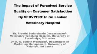 The Impact of Perceived Service
Quality on Customer Satisfaction
By SERVPERF In Sri Lankan
Veterinary Hospital
Dr. Preethi Sudarshanie Dassanayake1,
Veterinary Teaching Hospital, University of
Peradeniya, Sri Lanka
Dr. R. A. Sudath Weerasiri2, Department of
Marketing Management, University of
Kelaniya, Sri Lanka
 