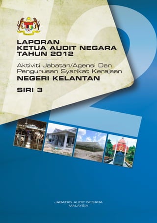 LAPORAN
KETUA AUDIT NEGARA
TAHUN 2012
Aktiviti Jabatan/Agensi Dan
Pengurusan Syarikat Kerajaan

NEGERI KELANTAN
SIRI 3

JABATAN AUDIT NEGARA
MALAYSIA

 
