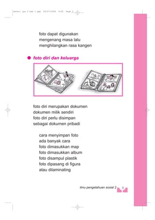 foto dapat digunakan
mengenang masa lalu
menghilangkan rasa kangen
foto diri dan keluarga
foto diri merupakan dokumen
dokumen milik sendiri
foto diri perlu disimpan
sebagai dokumen pribadi
cara menyimpan foto
ada banyak cara
foto dimasukkan map
foto dimasukkan album
foto disampul plastik
foto dipasang di figura
atau dilaminating
3ilmu pengetahuan sosial 2
materi ips 2 bab 1.qxp 09/07/2008 9:40 Page 3
 