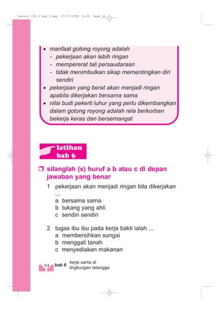 silanglah (x) huruf a b atau c di depan
jawaban yang benar
1 pekerjaan akan menjadi ringan bila dikerjakan
...
a bersama sama
b tukang yang ahli
c sendiri sendiri
2 tugas ibu ibu pada kerja bakti ialah ...
a membersihkan sungai
b menggali tanah
c menyediakan makanan
latihan
bab 6
· manfaat gotong royong adalah
- pekerjaan akan lebih ringan
- mempererat tali persaudaraan
- tidak menimbulkan sikap mementingkan diri
sendiri
· pekerjaan yang berat akan menjadi ringan
apabila dikerjakan bersama sama
· nilai budi pekerti luhur yang perlu dikembangkan
dalam gotong royong adalah rela berkorban
bekerja keras dan bersemangat
94 bab 6
kerja sama di
lingkungan tetangga
materi IPS 2 bab 6.qxp 07/07/2008 8:33 Page 94
 