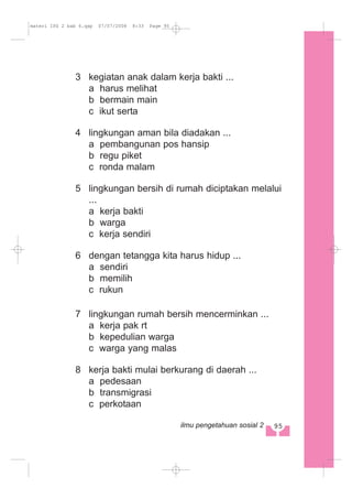 3 kegiatan anak dalam kerja bakti ...
a harus melihat
b bermain main
c ikut serta
4 lingkungan aman bila diadakan ...
a pembangunan pos hansip
b regu piket
c ronda malam
5 lingkungan bersih di rumah diciptakan melalui
...
a kerja bakti
b warga
c kerja sendiri
6 dengan tetangga kita harus hidup ...
a sendiri
b memilih
c rukun
7 lingkungan rumah bersih mencerminkan ...
a kerja pak rt
b kepedulian warga
c warga yang malas
8 kerja bakti mulai berkurang di daerah ...
a pedesaan
b transmigrasi
c perkotaan
95ilmu pengetahuan sosial 2
materi IPS 2 bab 6.qxp 07/07/2008 8:33 Page 95
 