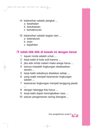 14 kebersihan adalah pangkal ...
a kesehatan
b kesuksesan
c kemakmuran
15 kebersihan adalah bagian dari ...
a keteraturan
b iman
c kepahitan
isilah titik titik di bawah ini dengan benar
1 tujuan ronda adalah untuk ...
2 kerja bakti di kota sulit karena ...
3 jika ada ronda malam maka warga harus ...
4 semua masalah lingkungan diselesaikan
secara ...
5 kerja bakti sebaiknya diadakan setiap ...
6 yang wajib menjadi keamanan lingkungan
adalah ...
7 keamanan lingkungan menjadi tanggung jawab
...
8 dengan tetangga kita harus ...
9 kerja bakti dapat meningkatkan rasa ...
10 satuan pengamanan sering disingkat ...
97ilmu pengetahuan sosial 2
materi IPS 2 bab 6.qxp 07/07/2008 8:33 Page 97
 