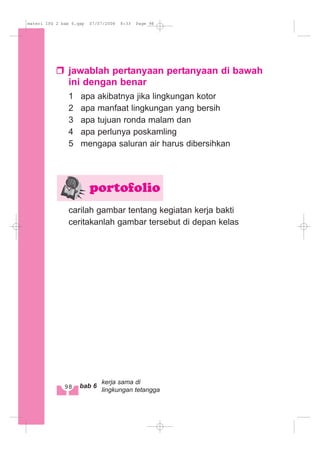 jawablah pertanyaan pertanyaan di bawah
ini dengan benar
1 apa akibatnya jika lingkungan kotor
2 apa manfaat lingkungan yang bersih
3 apa tujuan ronda malam dan
4 apa perlunya poskamling
5 mengapa saluran air harus dibersihkan
carilah gambar tentang kegiatan kerja bakti
ceritakanlah gambar tersebut di depan kelas
portofolio
98 bab 6
kerja sama di
lingkungan tetangga
materi IPS 2 bab 6.qxp 07/07/2008 8:33 Page 98
 