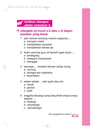 silanglah (x) huruf a b atau c di depan
jawaban yang benar
1 pak maman seorang masinis tugasnya ...
a menyetir mobil
b menjalankan pesawat
c menjalankan kereta api
2 ibuku seorang guru sd berarti tugas ibuku ...
a berdagang
b melayani masyarakat
c mengajar
3 keluarga ... menjadi idaman setiap orang
a murung
b bahagia dan sejahtera
c berantakan
4 kakek adalah ... dari ayah atau ibu
a nenek
b paman
c ayah
5 anggota keluarga yang berjumlah empat orang
disebut ...
a triwarga
b caturwarga
c pancawarga
latihan ulangan
akhir semester 2
99ilmu pengetahuan sosial 2
LUS sem 2 (stlh bab 6).qxp 07/07/2008 8:40 Page 99
 