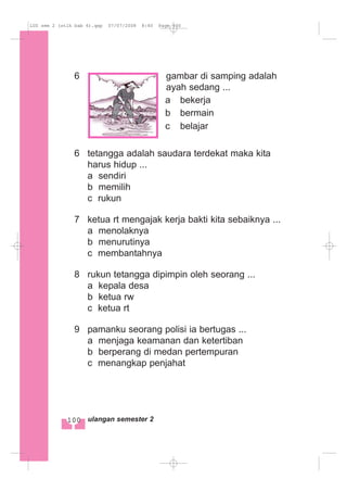 6 gambar di samping adalah
ayah sedang ...
a bekerja
b bermain
c belajar
6 tetangga adalah saudara terdekat maka kita
harus hidup ...
a sendiri
b memilih
c rukun
7 ketua rt mengajak kerja bakti kita sebaiknya ...
a menolaknya
b menurutinya
c membantahnya
8 rukun tetangga dipimpin oleh seorang ...
a kepala desa
b ketua rw
c ketua rt
9 pamanku seorang polisi ia bertugas ...
a menjaga keamanan dan ketertiban
b berperang di medan pertempuran
c menangkap penjahat
100 ulangan semester 2
LUS sem 2 (stlh bab 6).qxp 07/07/2008 8:40 Page 100
 