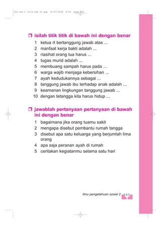isilah titik titik di bawah ini dengan benar
1 ketua rt bertanggung jawab atas ...
2 manfaat kerja bakti adalah ...
3 nasihat orang tua harus ...
4 tugas murid adalah ...
5 membuang sampah harus pada ...
6 warga wajib menjaga kebersihan ...
7 ayah kedudukannya sebagai ...
8 tanggung jawab ibu terhadap anak adalah ...
9 keamanan lingkungan tanggung jawab ...
10 dengan tetangga kita harus hidup ...
jawablah pertanyaan pertanyaan di bawah
ini dengan benar
1 bagaimana jika orang tuamu sakit
2 mengapa disebut pembantu rumah tangga
3 disebut apa satu keluarga yang berjumlah lima
orang
4 apa saja peranan ayah di rumah
5 ceritakan kegiatanmu selama satu hari
103ilmu pengetahuan sosial 2
LUS sem 2 (stlh bab 6).qxp 07/07/2008 8:40 Page 103
 