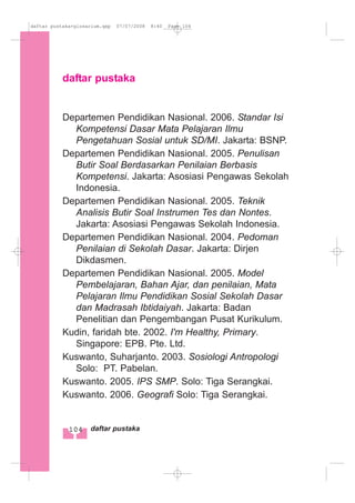 daftar pustaka
Departemen Pendidikan Nasional. 2006. Standar Isi
Kompetensi Dasar Mata Pelajaran Ilmu
Pengetahuan Sosial untuk SD/MI. Jakarta: BSNP.
Departemen Pendidikan Nasional. 2005. Penulisan
Butir Soal Berdasarkan Penilaian Berbasis
Kompetensi. Jakarta: Asosiasi Pengawas Sekolah
Indonesia.
Departemen Pendidikan Nasional. 2005. Teknik
Analisis Butir Soal Instrumen Tes dan Nontes.
Jakarta: Asosiasi Pengawas Sekolah Indonesia.
Departemen Pendidikan Nasional. 2004. Pedoman
Penilaian di Sekolah Dasar. Jakarta: Dirjen
Dikdasmen.
Departemen Pendidikan Nasional. 2005. Model
Pembelajaran, Bahan Ajar, dan penilaian, Mata
Pelajaran Ilmu Pendidikan Sosial Sekolah Dasar
dan Madrasah Ibtidaiyah. Jakarta: Badan
Penelitian dan Pengembangan Pusat Kurikulum.
Kudin, faridah bte. 2002. I'm Healthy, Primary.
Singapore: EPB. Pte. Ltd.
Kuswanto, Suharjanto. 2003. Sosiologi Antropologi
Solo: PT. Pabelan.
Kuswanto. 2005. IPS SMP. Solo: Tiga Serangkai.
Kuswanto. 2006. Geografi Solo: Tiga Serangkai.
104 daftar pustaka
daftar pustaka+glosarium.qxp 07/07/2008 8:40 Page 104
 
