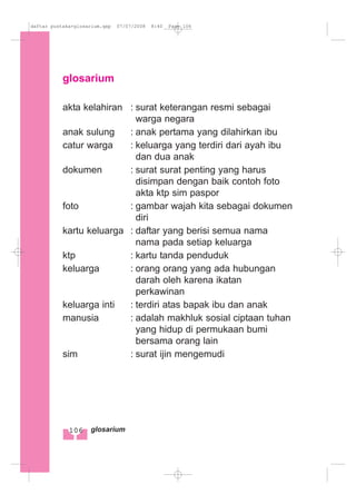 glosarium
akta kelahiran : surat keterangan resmi sebagai
warga negara
anak sulung : anak pertama yang dilahirkan ibu
catur warga : keluarga yang terdiri dari ayah ibu
dan dua anak
dokumen : surat surat penting yang harus
disimpan dengan baik contoh foto
akta ktp sim paspor
foto : gambar wajah kita sebagai dokumen
diri
kartu keluarga : daftar yang berisi semua nama
nama pada setiap keluarga
ktp : kartu tanda penduduk
keluarga : orang orang yang ada hubungan
darah oleh karena ikatan
perkawinan
keluarga inti : terdiri atas bapak ibu dan anak
manusia : adalah makhluk sosial ciptaan tuhan
yang hidup di permukaan bumi
bersama orang lain
sim : surat ijin mengemudi
106 glosarium
daftar pustaka+glosarium.qxp 07/07/2008 8:40 Page 106
 