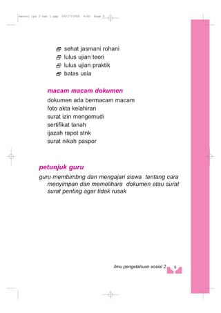 sehat jasmani rohani
lulus ujian teori
lulus ujian praktik
batas usia
macam macam dokumen
dokumen ada bermacam macam
foto akta kelahiran
surat izin mengemudi
sertifikat tanah
ijazah rapot stnk
surat nikah paspor
petunjuk guru
guru membimbng dan mengajari siswa tentang cara
menyimpan dan memelihara dokumen atau surat
surat penting agar tidak rusak
9ilmu pengetahuan sosial 2
materi ips 2 bab 1.qxp 09/07/2008 9:40 Page 9
 