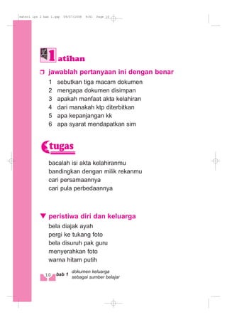 jawablah pertanyaan ini dengan benar
1 sebutkan tiga macam dokumen
2 mengapa dokumen disimpan
3 apakah manfaat akta kelahiran
4 dari manakah ktp diterbitkan
5 apa kepanjangan kk
6 apa syarat mendapatkan sim
bacalah isi akta kelahiranmu
bandingkan dengan milik rekanmu
cari persamaannya
cari pula perbedaannya
peristiwa diri dan keluarga
bela diajak ayah
pergi ke tukang foto
bela disuruh pak guru
menyerahkan foto
warna hitam putih
tugas
atihan
10 bab 1
dokumen keluarga
sebagai sumber belajar
materi ips 2 bab 1.qxp 09/07/2008 9:41 Page 10
 