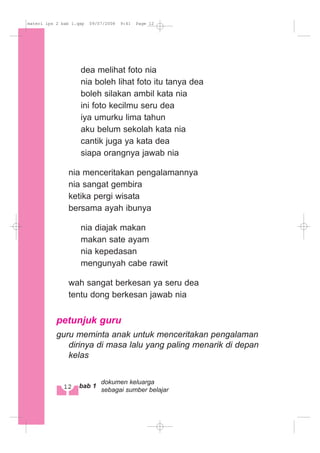 dea melihat foto nia
nia boleh lihat foto itu tanya dea
boleh silakan ambil kata nia
ini foto kecilmu seru dea
iya umurku lima tahun
aku belum sekolah kata nia
cantik juga ya kata dea
siapa orangnya jawab nia
nia menceritakan pengalamannya
nia sangat gembira
ketika pergi wisata
bersama ayah ibunya
nia diajak makan
makan sate ayam
nia kepedasan
mengunyah cabe rawit
wah sangat berkesan ya seru dea
tentu dong berkesan jawab nia
petunjuk guru
guru meminta anak untuk menceritakan pengalaman
dirinya di masa lalu yang paling menarik di depan
kelas
12 bab 1
dokumen keluarga
sebagai sumber belajar
materi ips 2 bab 1.qxp 09/07/2008 9:41 Page 12
 