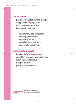 sikap sosial
pak dono keluarga kurang mampu
anggota keluarganya sakit
mau membawa ke dokter
tidak ada tumpangan
di rumahmu ada kendaraan
sedang tidak dipakai
apa tindakanmu
pada keluarga pak dono
agar anaknya selamat
keterampilan sosial
buatlah daftar riwayat hidup
contohlah blangko yang sudah ada
isilah blangko tersebut
dengan data diri
pada akta kelahiranmu
14 bab 1
dokumen keluarga
sebagai sumber belajar
materi ips 2 bab 1.qxp 09/07/2008 9:41 Page 14
 