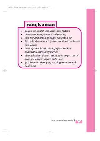 · dokumen adalah sesuatu yang tertulis
· dokumen merupakan surat penting
· foto dapat disebut sebagai dokumen diri
· foto ada dua macam yaitu foto hitam putih dan
foto warna
· akta ktp sim kartu keluarga paspor dan
sertifikat termasuk dokumen
· akta kelahiran adalah surat keterangan resmi
sebagai warga negara indonesia
· ijazah raport dan piagam piagam termasuk
dokumen
115ilmu pengetahuan sosial 2
materi ips 2 bab 1.qxp 09/07/2008 9:41 Page 15
 