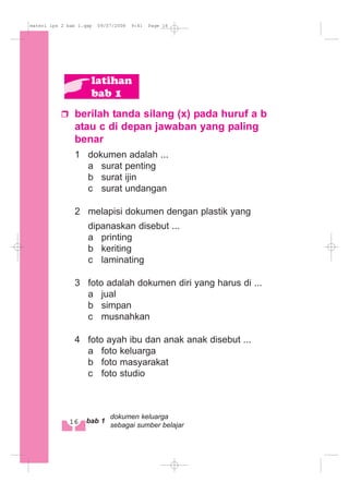 berilah tanda silang (x) pada huruf a b
atau c di depan jawaban yang paling
benar
1 dokumen adalah ...
a surat penting
b surat ijin
c surat undangan
2 melapisi dokumen dengan plastik yang
dipanaskan disebut ...
a printing
b keriting
c laminating
3 foto adalah dokumen diri yang harus di ...
a jual
b simpan
c musnahkan
4 foto ayah ibu dan anak anak disebut ...
a foto keluarga
b foto masyarakat
c foto studio
latihan
bab 1
16 bab 1
dokumen keluarga
sebagai sumber belajar
materi ips 2 bab 1.qxp 09/07/2008 9:41 Page 16
 