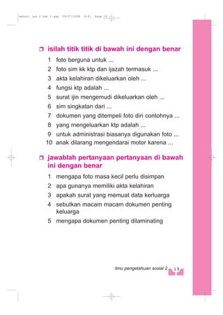 isilah titik titik di bawah ini dengan benar
1 foto berguna untuk ...
2 foto sim kk ktp dan ijazah termasuk ...
3 akta kelahiran dikeluarkan oleh ...
4 fungsi ktp adalah ...
5 surat ijin mengemudi dikeluarkan oleh ...
6 sim singkatan dari ...
7 dokumen yang ditempeli foto diri contohnya ...
8 yang mengeluarkan ktp adalah ...
9 untuk administrasi biasanya digunakan foto ...
10 anak dilarang mengendarai motor karena ...
jawablah pertanyaan pertanyaan di bawah
ini dengan benar
1 mengapa foto masa kecil perlu disimpan
2 apa gunanya memiliki akta kelahiran
3 apakah surat yang memuat data kerluarga
4 sebutkan macam macam dokumen penting
keluarga
5 mengapa dokumen penting dilaminating
19ilmu pengetahuan sosial 2
materi ips 2 bab 1.qxp 09/07/2008 9:41 Page 19
 