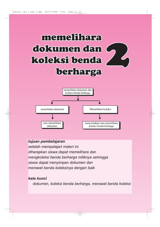 tujuan pembelajaran
setelah mempelajari materi ini
diharapkan siswa dapat memelihara dan
mengkoleksi benda berharga miliknya sehingga
siswa dapat menyimpan dokumen dan
merawat benda koleksinya dengan baik
kata kunci
dokumen, koleksi benda berharga, merawat benda koleksi
materi ips 2 bab 2.qxp 09/07/2008 9:43 Page 21
 