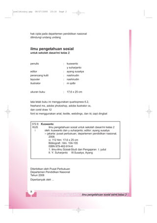 hak cipta pada departemen pendidikan nasional
dilindungi undang undang
ilmu pengetahuan sosial
untuk sekolah dasar/mi kelas 2
penulis : kuswanto
y suharjanto
editor : ayang susatya
perancang kulit : nashirudin
layouter : nashirudin
ilustrator : m qolbi
ukuran buku : 17,6 x 25 cm
tata letak buku ini menggunakan quarkxpress 6.2,
freehand mx, adobe photoshop, adobe ilustrator cs,
dan corel draw 12
font isi menggunakan arial, textile, webdings, dan itc zapt dingbat
Diterbitkan oleh Pusat Perbukuan
Departemen Pendidikan Nasional
Tahun 2008
Diperbanyak oleh ...
Kuswanto
ilmu pengetahuan sosial untuk sekolah dasar/mi kelas 2
oleh: kuswanto dan y suharjanto; editor: ayang susatya
-- jakarta: pusat perbukuan, departemen pendidikan nasional,
2008.
vi, 112 hlm: 17,6 x 25 cm
Bibliografi : hlm. 104-105
ISBN 979-462-914-6
1. ilmu-ilmu Sosial-Studi dan Pengajaran I. judul
372.8
KUS
i
II. Y. Suharjanto III.Susatya, Ayang
preliminary.qxp 08/07/2008 10:18 Page 2
 