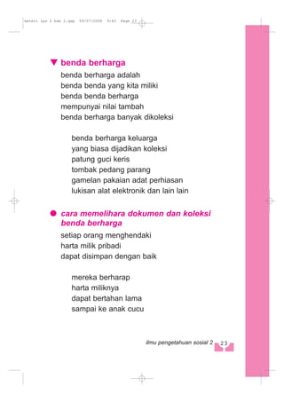benda berharga
benda berharga adalah
benda benda yang kita miliki
benda benda berharga
mempunyai nilai tambah
benda berharga banyak dikoleksi
benda berharga keluarga
yang biasa dijadikan koleksi
patung guci keris
tombak pedang parang
gamelan pakaian adat perhiasan
lukisan alat elektronik dan lain lain
cara memelihara dokumen dan koleksi
benda berharga
setiap orang menghendaki
harta milik pribadi
dapat disimpan dengan baik
mereka berharap
harta miliknya
dapat bertahan lama
sampai ke anak cucu
23ilmu pengetahuan sosial 2
materi ips 2 bab 2.qxp 09/07/2008 9:43 Page 23
 