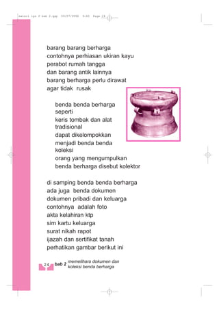 barang barang berharga
contohnya perhiasan ukiran kayu
perabot rumah tangga
dan barang antik lainnya
barang berharga perlu dirawat
agar tidak rusak
benda benda berharga
seperti
keris tombak dan alat
tradisional
dapat dikelompokkan
menjadi benda benda
koleksi
orang yang mengumpulkan
benda berharga disebut kolektor
di samping benda benda berharga
ada juga benda dokumen
dokumen pribadi dan keluarga
contohnya adalah foto
akta kelahiran ktp
sim kartu keluarga
surat nikah rapot
ijazah dan sertifikat tanah
perhatikan gambar berikut ini
24 bab 2
memelihara dokumen dan
koleksi benda berharga
materi ips 2 bab 2.qxp 09/07/2008 9:43 Page 24
 