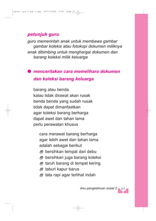 petunjuk guru
guru memerintah anak untuk membawa gambar
gambar koleksi atau fotokopi dokumen miliknya
anak dibimbing untuk menghargai dokumen dan
barang koleksi milik keluarga
menceritakan cara memelihara dokumen
dan koleksi barang keluarga
barang atau benda
kalau tidak dirawat akan rusak
benda benda yang sudah rusak
tidak dapat dimanfaatkan
agar koleksi barang berharga
dapat awet dan tahan lama
perlu perawatan khusus
cara merawat barang berharga
agar lebih awet dan tahan lama
adalah sebagai berikut
bersihkan tempat dari debu
bersihkan juga barang koleksi
taruh barang di tempat kering
taburi kapur barus
tata rapi agar terlihat indah
27ilmu pengetahuan sosial 2
materi ips 2 bab 2.qxp 09/07/2008 9:43 Page 27
 