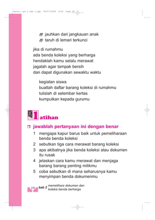 jauhkan dari jangkauan anak
taruh di lemari terkunci
jika di rumahmu
ada benda koleksi yang berharga
hendaklah kamu selalu merawat
jagalah agar tampak bersih
dan dapat digunakan sewaktu waktu
kegiatan siswa
buatlah daftar barang koleksi di rumahmu
tulislah di selembar kertas
kumpulkan kepada gurumu
jawablah pertanyaan ini dengan benar
1 mengapa kapur barus baik untuk pemeliharaan
benda benda koleksi
2 sebutkan tiga cara merawat barang koleksi
3 apa akibatnya jika benda koleksi atau dokumen
itu rusak
4 jelaskan cara kamu merawat dan menjaga
barang barang penting milikmu
5 coba sebutkan di mana seharusnya kamu
menyimpan benda dokumenmu
atihan
28 bab 2
memelihara dokumen dan
koleksi benda berharga
materi ips 2 bab 2.qxp 09/07/2008 9:43 Page 28
 