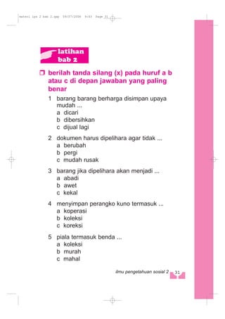 berilah tanda silang (x) pada huruf a b
atau c di depan jawaban yang paling
benar
1 barang barang berharga disimpan upaya
mudah ...
a dicari
b dibersihkan
c dijual lagi
2 dokumen harus dipelihara agar tidak ...
a berubah
b pergi
c mudah rusak
3 barang jika dipelihara akan menjadi ...
a abadi
b awet
c kekal
4 menyimpan perangko kuno termasuk ...
a koperasi
b koleksi
c koreksi
5 piala termasuk benda ...
a koleksi
b murah
c mahal
latihan
bab 2
31ilmu pengetahuan sosial 2
materi ips 2 bab 2.qxp 09/07/2008 9:43 Page 31
 