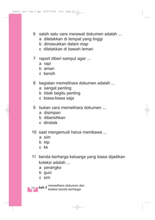 6 salah satu cara merawat dokumen adalah ...
a diletakkan di tempat yang tinggi
b dimasukkan dalam map
c diletakkan di bawah lemari
7 raport diberi sampul agar ...
a rapi
b aman
c bersih
8 kegiatan memelihara dokumen adalah ...
a sangat penting
b tidak begitu penting
c biasa-biasa saja
9 bukan cara memelihara dokumen ...
a disimpan
b dibersihkan
c dirobek
10 saat mengemudi harus membawa ...
a sim
b ktp
c kk
11 benda berharga keluarga yang biasa dijadikan
koleksi adalah ...
a perangko
b guci
c sim
32 bab 2
memelihara dokumen dan
koleksi benda berharga
materi ips 2 bab 2.qxp 09/07/2008 9:43 Page 32
 