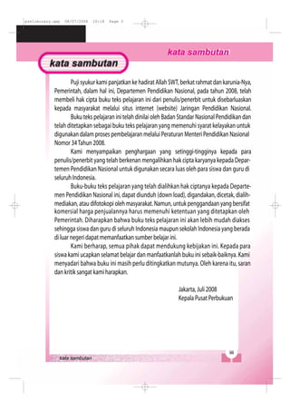 preliminary.qxp 08/07/2008 10:18 Page 3
PujisyukurkamipanjatkankehadiratAllahSWT,berkatrahmatdankarunia-Nya,
Pemerintah, dalam hal ini, Departemen Pendidikan Nasional, pada tahun 2008, telah
membeli hak cipta buku teks pelajaran ini dari penulis/penerbit untuk disebarluaskan
kepada masyarakat melalui situs internet (website) Jaringan Pendidikan Nasional.
Buku teks pelajaran ini telah dinilai oleh Badan Standar Nasional Pendidikan dan
telah ditetapkan sebagai buku teks pelajaran yang memenuhi syarat kelayakan untuk
digunakan dalam proses pembelajaran melalui Peraturan Menteri Pendidikan Nasional
Nomor 34Tahun 2008.
Kami menyampaikan penghargaan yang setinggi-tingginya kepada para
penulis/penerbit yang telah berkenan mengalihkan hak cipta karyanya kepada Depar-
temen Pendidikan Nasional untuk digunakan secara luas oleh para siswa dan guru di
seluruh Indonesia.
Buku-buku teks pelajaran yang telah dialihkan hak ciptanya kepada Departe-
men Pendidikan Nasional ini, dapat diunduh (down load), digandakan, dicetak, dialih-
mediakan, atau difotokopi oleh masyarakat. Namun, untuk penggandaan yang bersifat
komersial harga penjualannya harus memenuhi ketentuan yang ditetapkan oleh
Pemerintah. Diharapkan bahwa buku teks pelajaran ini akan lebih mudah diakses
sehingga siswa dan guru di seluruh Indonesia maupun sekolah Indonesia yang berada
di luar negeri dapat memanfaatkan sumber belajar ini.
Kami berharap, semua pihak dapat mendukung kebijakan ini. Kepada para
siswa kami ucapkan selamat belajar dan manfaatkanlah buku ini sebaik-baiknya. Kami
menyadari bahwa buku ini masih perlu ditingkatkan mutunya. Oleh karena itu, saran
dan kritik sangat kami harapkan.
Jakarta, Juli 2008
Kepala Pusat Perbukuan
 