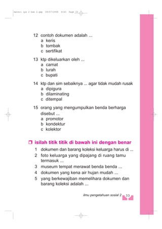 12 contoh dokumen adalah ...
a keris
b tombak
c sertifikat
13 ktp dikeluarkan oleh ...
a camat
b lurah
c bupati
14 ktp dan sim sebaiknya ... agar tidak mudah rusak
a dipigura
b dilaminating
c ditempal
15 orang yang mengumpulkan benda berharga
disebut ...
a promotor
b kondektur
c kolektor
isilah titik titik di bawah ini dengan benar
1 dokumen dan barang koleksi keluarga harus di ...
2 foto keluarga yang dipajang di ruang tamu
termasuk ...
3 museum tempat merawat benda benda ...
4 dokumen yang kena air hujan mudah ...
5 yang berkewajiban memelihara dokumen dan
barang koleksi adalah ...
33ilmu pengetahuan sosial 2
materi ips 2 bab 2.qxp 09/07/2008 9:43 Page 33
 
