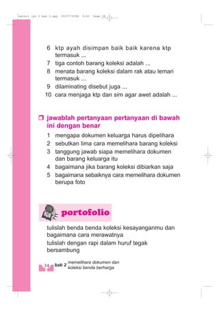 6 ktp ayah disimpan baik baik karena ktp
termasuk ...
7 tiga contoh barang koleksi adalah ...
8 menata barang koleksi dalam rak atau lemari
termasuk ...
9 dilaminating disebut juga ...
10 cara menjaga ktp dan sim agar awet adalah ...
jawablah pertanyaan pertanyaan di bawah
ini dengan benar
1 mengapa dokumen keluarga harus dipelihara
2 sebutkan lima cara memelihara barang koleksi
3 tanggung jawab siapa memelihara dokumen
dan barang keluarga itu
4 bagaimana jika barang koleksi dibiarkan saja
5 bagaimana sebaiknya cara memelihara dokumen
berupa foto
tulislah benda benda koleksi kesayanganmu dan
bagaimana cara merawatnya
tulislah dengan rapi dalam huruf tegak
bersambung
portofolio
34 bab 2
memelihara dokumen dan
koleksi benda berharga
materi ips 2 bab 2.qxp 09/07/2008 9:43 Page 34
 