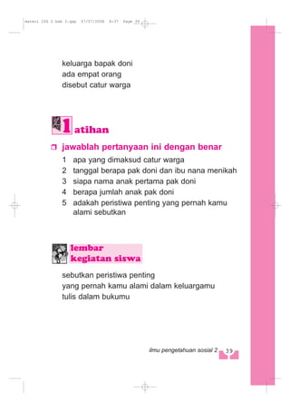 keluarga bapak doni
ada empat orang
disebut catur warga
jawablah pertanyaan ini dengan benar
1 apa yang dimaksud catur warga
2 tanggal berapa pak doni dan ibu nana menikah
3 siapa nama anak pertama pak doni
4 berapa jumlah anak pak doni
5 adakah peristiwa penting yang pernah kamu
alami sebutkan
sebutkan peristiwa penting
yang pernah kamu alami dalam keluargamu
tulis dalam bukumu
lembar
kegiatan siswa
atihan
339ilmu pengetahuan sosial 2
materi IPS 2 bab 3.qxp 07/07/2008 8:37 Page 39
 