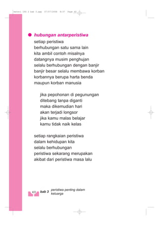 hubungan antarperistiwa
setiap peristiwa
berhubungan satu sama lain
kita ambil contoh misalnya
datangnya musim penghujan
selalu berhubungan dengan banjir
banjir besar selalu membawa korban
korbannya berupa harta benda
maupun korban manusia
jika pepohonan di pegunungan
ditebang tanpa diganti
maka dikemudian hari
akan terjadi longsor
jika kamu malas belajar
kamu tidak naik kelas
setiap rangkaian peristiwa
dalam kehidupan kita
selalu berhubungan
peristiwa sekarang merupakan
akibat dari peristiwa masa lalu
40 bab 3
peristiwa penting dalam
keluarga
materi IPS 2 bab 3.qxp 07/07/2008 8:37 Page 40
 