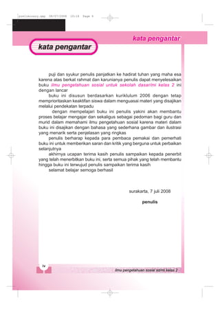 puji dan syukur penulis panjatkan ke hadirat tuhan yang maha esa
karena atas berkat rahmat dan karunianya penulis dapat menyelesaikan
buku ilmu pengetahuan sosial untuk sekolah dasar/mi kelas 2 ini
dengan lancar
buku ini disusun berdasarkan kuriklulum 2006 dengan tetap
memprioritaskan keaktifan siswa dalam menguasai materi yang disajikan
melalui pendekatan terpadu
dengan mempelajari buku ini penulis yakini akan membantu
proses belajar mengajar dan sekaligus sebagai pedoman bagi guru dan
murid dalam memahami ilmu pengetahuan sosial karena materi dalam
buku ini disajikan dengan bahasa yang sederhana gambar dan ilustrasi
yang menarik serta penjelasan yang ringkas
penulis berharap kepada para pembaca pemakai dan pemerhati
buku ini untuk memberikan saran dan kritik yang berguna untuk perbaikan
selanjutnya
akhirnya ucapan terima kasih penulis sampaikan kepada penerbit
yang telah menerbitkan buku ini, serta semua pihak yang telah membantu
hingga buku ini terwujud penulis sampaikan terima kasih
selamat belajar semoga berhasil
surakarta, 7 juli 2008
penulis
preliminary.qxp 08/07/2008 10:18 Page 4
 