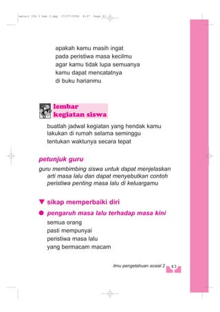 apakah kamu masih ingat
pada peristiwa masa kecilmu
agar kamu tidak lupa semuanya
kamu dapat mencatatnya
di buku harianmu
buatlah jadwal kegiatan yang hendak kamu
lakukan di rumah selama seminggu
tentukan waktunya secara tepat
petunjuk guru
guru membimbing siswa untuk dapat menjelaskan
arti masa lalu dan dapat menyebutkan contoh
peristiwa penting masa lalu di keluargamu
sikap memperbaiki diri
pengaruh masa lalu terhadap masa kini
semua orang
pasti mempunyai
peristiwa masa lalu
yang bermacam macam
lembar
kegiatan siswa
443ilmu pengetahuan sosial 2
materi IPS 2 bab 3.qxp 07/07/2008 8:37 Page 43
 