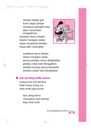 dengan belajar giat
kamu dapat pandai
membaca berbagai buku
akan menambah
pengetahuan
biasakan dirimu disiplin
disiplin mengatur waktu
dapat mengubah perilaku
hidup lebih meningkat
sudahkah kamu disiplin
dalam mengatur waktu
semua perilaku harus ditingkatkan
perilaku tidak baik ditinggalkan
perilaku kurang sesuai diperbaiki
perilaku sudah baik ditingkatkan
hari penting milik semua
yang punya hari penting
tidak hanya orang tua
anak anak juga punya
hari ulang tahun
merupakan hari penting
bagi anak anak
45ilmu pengetahuan sosial 2
materi IPS 2 bab 3.qxp 07/07/2008 8:37 Page 45
 