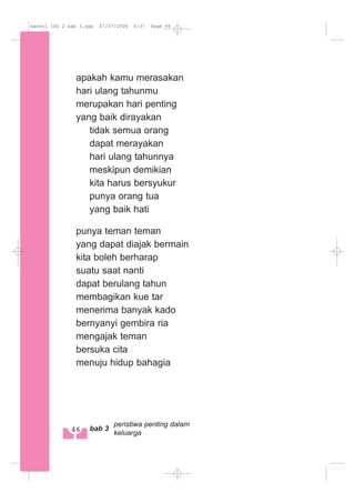 apakah kamu merasakan
hari ulang tahunmu
merupakan hari penting
yang baik dirayakan
tidak semua orang
dapat merayakan
hari ulang tahunnya
meskipun demikian
kita harus bersyukur
punya orang tua
yang baik hati
punya teman teman
yang dapat diajak bermain
kita boleh berharap
suatu saat nanti
dapat berulang tahun
membagikan kue tar
menerima banyak kado
bernyanyi gembira ria
mengajak teman
bersuka cita
menuju hidup bahagia
46 bab 3
peristiwa penting dalam
keluarga
materi IPS 2 bab 3.qxp 07/07/2008 8:37 Page 46
 