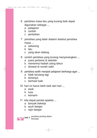 6 peristiwa masa lalu yang kurang baik dapat
digunakan sebagai ...
a pelajaran
b contoh
c perbaikan
7 peristiwa yang telah dialami disebut peristiwa
masa ...
a sekarang
b lalu
c yang akan datang
8 contoh peristiwa yang kurang menyenangkan ...
a juara pertama di sekolah
b menerima hadiah ulang tahun
c dirawat di rumah sakit
9 peristiwa sedih menjadi pelajaran berharga agar ...
a tidak terulang lagi
b berlanjut
c berhasil baik
10 hari ini harus lebih baik dari hari ...
a esok
b lusa
c kemarin
11 kita dapat pandai apabila ...
a banyak bekerja
b acuh belajar
c rajin belajar
50 bab 3
peristiwa penting dalam
keluarga
materi IPS 2 bab 3.qxp 07/07/2008 8:37 Page 50
 