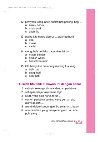 12 perayaan ulang tahun adalah hari penting bagi ...
a kakek nenek
b anak anak
c ayah ibu
13 usaha kita harus disertai ... agar berhasil
a doa
b malas
c santai
14 mengubah perilaku dapat dimulai dari ...
a malas belajar
b disiplin waktu
c banyak bermain
15 kita bersyukur mempunyai orang tua yang ...
a baik hati
b tinggi hati
c kecil hati
isilah titik titik di bawah ini dengan benar
1 sebuah keluarga dimulai dengan peristiwa ...
2 sebagai pelajar aku harus rajin ...
3 sikap yang baik harus terus ...
4 contoh peristiwa penting yang pernah aku
alami adalah ...
5 aku di dalam kandungan ibu selama ... bulan
6 ada peristiwa yang menyenangkan dan ada
pula yang ...
51ilmu pengetahuan sosial 2
materi IPS 2 bab 3.qxp 07/07/2008 8:37 Page 51
 