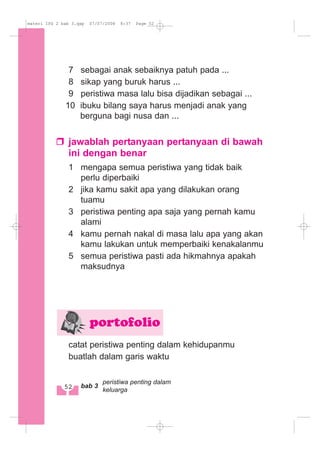 7 sebagai anak sebaiknya patuh pada ...
8 sikap yang buruk harus ...
9 peristiwa masa lalu bisa dijadikan sebagai ...
10 ibuku bilang saya harus menjadi anak yang
berguna bagi nusa dan ...
jawablah pertanyaan pertanyaan di bawah
ini dengan benar
1 mengapa semua peristiwa yang tidak baik
perlu diperbaiki
2 jika kamu sakit apa yang dilakukan orang
tuamu
3 peristiwa penting apa saja yang pernah kamu
alami
4 kamu pernah nakal di masa lalu apa yang akan
kamu lakukan untuk memperbaiki kenakalanmu
5 semua peristiwa pasti ada hikmahnya apakah
maksudnya
catat peristiwa penting dalam kehidupanmu
buatlah dalam garis waktu
portofolio
52 bab 3
peristiwa penting dalam
keluarga
materi IPS 2 bab 3.qxp 07/07/2008 8:37 Page 52
 