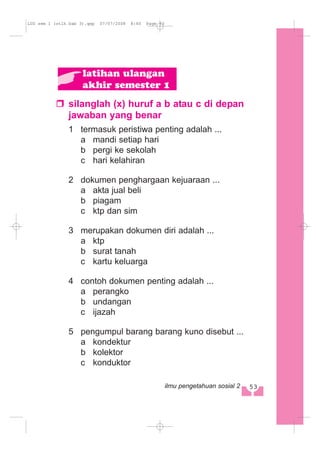 silanglah (x) huruf a b atau c di depan
jawaban yang benar
1 termasuk peristiwa penting adalah ...
a mandi setiap hari
b pergi ke sekolah
c hari kelahiran
2 dokumen penghargaan kejuaraan ...
a akta jual beli
b piagam
c ktp dan sim
3 merupakan dokumen diri adalah ...
a ktp
b surat tanah
c kartu keluarga
4 contoh dokumen penting adalah ...
a perangko
b undangan
c ijazah
5 pengumpul barang barang kuno disebut ...
a kondektur
b kolektor
c konduktor
latihan ulangan
akhir semester 1
53ilmu pengetahuan sosial 2
LUS sem 1 (stlh bab 3).qxp 07/07/2008 8:40 Page 53
 