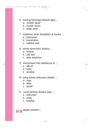 6 barang berharga dirawat agar ...
a mudah dijual
b mudah dicuri
c tetap awet
7 kelahiran anak dicatatkan di kantor ...
a kelurahan
b kecamatan
c catatan sipil
8 tanda kenal lahir disebut ...
a notaris
b jual beli
c akta kelahiran
9 menyimpan foto sebaiknya di ...
a album
b buku
c amplop
10 yang bukan dokumen adalah ...
a map
b akta
c ijazah
11 surat penting disebut juga ...
a dokumen
b arsip
c katalog
54 ulangan semester 1
LUS sem 1 (stlh bab 3).qxp 07/07/2008 8:40 Page 54
 