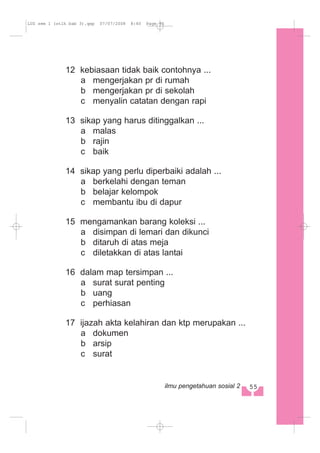 12 kebiasaan tidak baik contohnya ...
a mengerjakan pr di rumah
b mengerjakan pr di sekolah
c menyalin catatan dengan rapi
13 sikap yang harus ditinggalkan ...
a malas
b rajin
c baik
14 sikap yang perlu diperbaiki adalah ...
a berkelahi dengan teman
b belajar kelompok
c membantu ibu di dapur
15 mengamankan barang koleksi ...
a disimpan di lemari dan dikunci
b ditaruh di atas meja
c diletakkan di atas lantai
16 dalam map tersimpan ...
a surat surat penting
b uang
c perhiasan
17 ijazah akta kelahiran dan ktp merupakan ...
a dokumen
b arsip
c surat
55ilmu pengetahuan sosial 2
LUS sem 1 (stlh bab 3).qxp 07/07/2008 8:40 Page 55
 