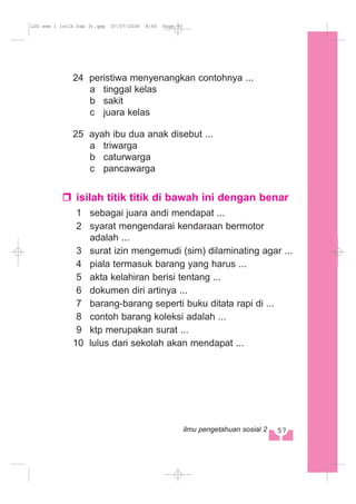 24 peristiwa menyenangkan contohnya ...
a tinggal kelas
b sakit
c juara kelas
25 ayah ibu dua anak disebut ...
a triwarga
b caturwarga
c pancawarga
isilah titik titik di bawah ini dengan benar
1 sebagai juara andi mendapat ...
2 syarat mengendarai kendaraan bermotor
adalah ...
3 surat izin mengemudi (sim) dilaminating agar ...
4 piala termasuk barang yang harus ...
5 akta kelahiran berisi tentang ...
6 dokumen diri artinya ...
7 barang-barang seperti buku ditata rapi di ...
8 contoh barang koleksi adalah ...
9 ktp merupakan surat ...
10 lulus dari sekolah akan mendapat ...
57ilmu pengetahuan sosial 2
LUS sem 1 (stlh bab 3).qxp 07/07/2008 8:40 Page 57
 