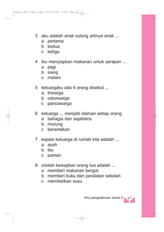 3 aku adalah anak sulung artinya anak ...
a pertama
b kedua
c ketiga
4 ibu menyiapkan makanan untuk sarapan ...
a pagi
b siang
c malam
5 keluargaku ada 4 orang disebut ...
a triwarga
b caturwarga
c pancawarga
6 keluarga ... menjadi idaman setiap orang
a bahagia dan sejahtera
b murung
c berantakan
7 kepala keluarga di rumah kita adalah ...
a ayah
b ibu
c paman
8 contoh kewajiban orang tua adalah ...
a memberi makanan bergizi
b memberi buku dan peralatan sekolah
c membelikan susu
67ilmu pengetahuan sosial 2
materi IPS 2 bab 4.qxp 07/07/2008 8:36 Page 67
 